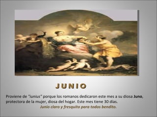 Proviene de  "iunius"  porque los romanos dedicaron este mes a su diosa  Juno , protectora de la mujer, diosa del hogar. Este mes tiene 30 días.  Junio claro y fresquito para todos bendito. J U N I O 