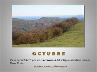Viene de  "october",  por ser el  octavo mes  del antiguo calendario romano. Tiene 31 días.  Octubre lluvioso, año copioso. O C T U B R E 