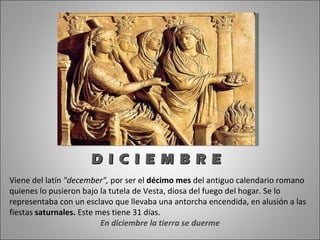 Viene del latín  "december",  por ser el  décimo mes  del antiguo calendario romano quienes lo pusieron bajo la tutela de Vesta, diosa del fuego del hogar. Se lo representaba con un esclavo que llevaba una antorcha encendida, en alusión a las fiestas  saturnales.  Este mes tiene 31 días.  En diciembre la tierra se duerme D I C I E M B R E 