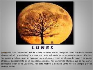 LUNES:  del latín  "lunae dies",  día de la luna . Durante mucho tiempo se contó por meses lunares el curso del año y se atribuyó a la luna una cierta influencia sobre los seres humanos. Aún hoy, hay países y culturas que se rigen por meses lunares, como es el caso de Israel o en países africanos. Curiosamente en el calendario cristiano, hay un tiempo litúrgico que se rige por el calendario lunar, es la Cuaresma. Por este motivo la Semana Santa no cae siempre por las mismas fechas. L U N E S 