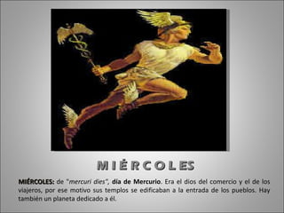 M I É R C O L ES MIÉRCOLES:   de " mercuri dies",  día de Mercurio . Era el dios del comercio y el de los viajeros, por ese motivo sus templos se edificaban a la entrada de los pueblos. Hay también un planeta dedicado a él. 