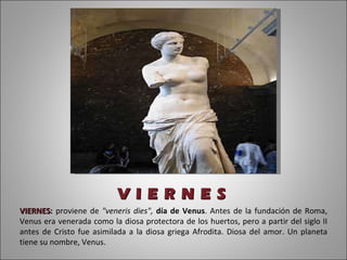 V I E R N E S VIERNES :  proviene de  "veneris dies",  día de Venus . Antes de la fundación de Roma, Venus era venerada como la diosa protectora de los huertos, pero a partir del siglo II antes de Cristo fue asimilada a la diosa griega Afrodita. Diosa del amor. Un planeta tiene su nombre, Venus. 