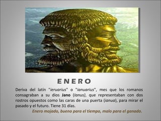 Deriva del latín " ieruarius " o " ianuarius ", mes que los romanos consagraban a su dios  Jano  ( Ianus) , que representaban con dos rostros opuestos como las caras de una puerta ( ianua ), para mirar el pasado y el futuro. Tiene 31 días.  Enero mojado, bueno para el tiempo, malo para el ganado. E N E R O  