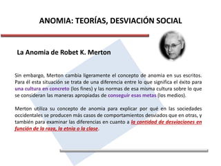 ANOMIA: TEORÍAS, DESVIACIÓN SOCIAL
La Anomia de Robet K. Merton
Sin embargo, Merton cambia ligeramente el concepto de anomia en sus escritos.
Para él esta situación se trata de una diferencia entre lo que significa el éxito para
una cultura en concreto (los fines) y las normas de esa misma cultura sobre lo que
se consideran las maneras apropiadas de conseguir esas metas (los medios).
Merton utiliza su concepto de anomia para explicar por qué en las sociedades
occidentales se producen más casos de comportamientos desviados que en otras, y
también para examinar las diferencias en cuanto a la cantidad de desviaciones en
función de la raza, la etnia o la clase.
 