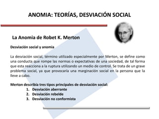 ANOMIA: TEORÍAS, DESVIACIÓN SOCIAL
La Anomia de Robet K. Merton
Desviación social y anomia
La desviación social, término utilizado especialmente por Merton, se define como
una conducta que rompe las normas o expectativas de una sociedad, de tal forma
que esta reacciona a la ruptura utilizando un medio de control. Se trata de un grave
problema social, ya que provocaría una marginación social en la persona que la
lleve a cabo.
Merton describía tres tipos principales de desviación social:
1. Desviación aberrante
2. Desviación rebelde
3. Desviación no conformista
 