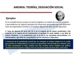 ANOMIA: TEORÍAS, DESVIACIÓN SOCIAL
Ejemplos
En la sociedad actual, aunque no hemos llegado a un estado de anomia completo,
sí que podemos ver algunos ejemplos de situaciones provocadas por una diferencia
entre las expectativas sociales y la realidad. Algunos de ellos son los siguientes:
2. Tasas de divorcio de cerca del 70 % en la mayoría de los países occidentales. Este
aumento en la ruptura de los matrimonios se produce en parte debido a una falta de
valores familiares y a la importancia que se le da en las sociedades desarrolladas a la
individualidad, algo difícil de compatibilizar con las relaciones a largo plazo.
3. Aumento de la insatisfacción juvenil por no conseguir un trabajo estable con un sueldo
que permita ser independiente. La actual es la generación más formada de la historia, pero
no tiene garantizado un buen empleo; por ello, muchos toman medidas que podrían
considerarse desviaciones: emigrar, vivir en casa de los padres durante años, entre otras.
 