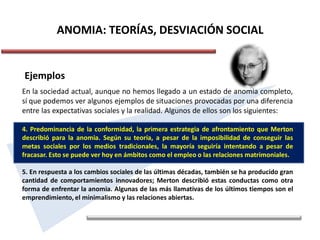 ANOMIA: TEORÍAS, DESVIACIÓN SOCIAL
Ejemplos
En la sociedad actual, aunque no hemos llegado a un estado de anomia completo,
sí que podemos ver algunos ejemplos de situaciones provocadas por una diferencia
entre las expectativas sociales y la realidad. Algunos de ellos son los siguientes:
4. Predominancia de la conformidad, la primera estrategia de afrontamiento que Merton
describió para la anomia. Según su teoría, a pesar de la imposibilidad de conseguir las
metas sociales por los medios tradicionales, la mayoría seguiría intentando a pesar de
fracasar. Esto se puede ver hoy en ámbitos como el empleo o las relaciones matrimoniales.
5. En respuesta a los cambios sociales de las últimas décadas, también se ha producido gran
cantidad de comportamientos innovadores; Merton describió estas conductas como otra
forma de enfrentar la anomia. Algunas de las más llamativas de los últimos tiempos son el
emprendimiento, el minimalismo y las relaciones abiertas.
 