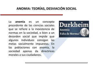 ANOMIA: TEORÍAS, DESVIACIÓN SOCIAL
La anomia es un concepto
procedente de las ciencias sociales
que se refiere a la inexistencia de
normas en la sociedad, o bien a un
desorden social que impide que
algunos individuos consigan las
metas socialmente impuestas. En
las poblaciones con anomia, la
sociedad apenas da directrices
morales a sus ciudadanos.
 