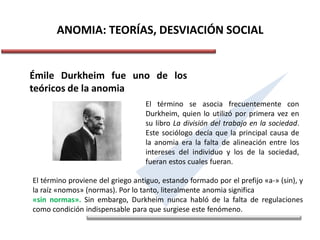 ANOMIA: TEORÍAS, DESVIACIÓN SOCIAL
Émile Durkheim fue uno de los
teóricos de la anomia
El término se asocia frecuentemente con
Durkheim, quien lo utilizó por primera vez en
su libro La división del trabajo en la sociedad.
Este sociólogo decía que la principal causa de
la anomia era la falta de alineación entre los
intereses del individuo y los de la sociedad,
fueran estos cuales fueran.
El término proviene del griego antiguo, estando formado por el prefijo «a-» (sin), y
la raíz «nomos» (normas). Por lo tanto, literalmente anomia significa
«sin normas». Sin embargo, Durkheim nunca habló de la falta de regulaciones
como condición indispensable para que surgiese este fenómeno.
 