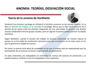 ANOMIA: TEORÍAS, DESVIACIÓN SOCIAL
Teoría de la anomia de Durkheim
Durkheim fue el primer sociólogo en introducir el término «anomia» en las ciencias sociales. En su
libro La división del trabajo en la sociedad el sociólogo afirma que la vida social proviene de la
división de las tareas entre los distintos integrantes de una comunidad. En general esta división
provoca solidaridad entre los grupos sociales, pero en algunas ocasiones puede acarrear resultados
contrarios.
Según Durkheim, cuando la división del trabajo no provoca solidaridad de manera natural es
porque no se han dado las condiciones necesarias para que se produzca. Es en estos casos en los
que se generaría el estado de anomia.
Por tanto, la anomia sería típica de sociedades en las que el trabajo está tan especializado que los
participantes de un proceso no tienen ningún sentido de pertenencia.
En estos momentos, los trabajadores no entienden las normas del proceso de producción y se
pueden producir conflictos entre los trabajadores y sus superiores.
 