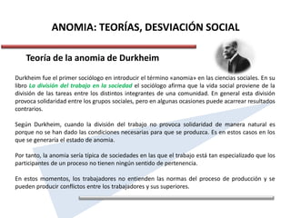 ANOMIA: TEORÍAS, DESVIACIÓN SOCIAL
Teoría de la anomia de Durkheim
Durkheim fue el primer sociólogo en introducir el término «anomia» en las ciencias sociales. En su
libro La división del trabajo en la sociedad el sociólogo afirma que la vida social proviene de la
división de las tareas entre los distintos integrantes de una comunidad. En general esta división
provoca solidaridad entre los grupos sociales, pero en algunas ocasiones puede acarrear resultados
contrarios.
Según Durkheim, cuando la división del trabajo no provoca solidaridad de manera natural es
porque no se han dado las condiciones necesarias para que se produzca. Es en estos casos en los
que se generaría el estado de anomia.
Por tanto, la anomia sería típica de sociedades en las que el trabajo está tan especializado que los
participantes de un proceso no tienen ningún sentido de pertenencia.
En estos momentos, los trabajadores no entienden las normas del proceso de producción y se
pueden producir conflictos entre los trabajadores y sus superiores.
 