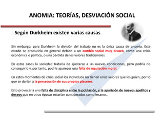 ANOMIA: TEORÍAS, DESVIACIÓN SOCIAL
Según Durkheim existen varias causas
Sin embargo, para Durkheim la división del trabajo no es la única causa de anomia. Este
estado se produciría en general debido a un cambio social muy brusco, como una crisis
económica o política, o una pérdida de los valores tradicionales.
En estos casos la sociedad trataría de ajustarse a las nuevas condiciones, pero podría no
conseguirlo y, por tanto, podría aparecer una falta de regulación moral.
En estos momentos de crisis social los individuos no tienen unos valores que les guíen, por lo
que se darían a la persecución de sus propios placeres.
Esto provocaría una falta de disciplina entre la población, y la aparición de nuevos apetitos y
deseos que en otras épocas estarían considerados como insanos.
 