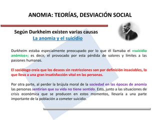ANOMIA: TEORÍAS, DESVIACIÓN SOCIAL
Según Durkheim existen varias causas
La anomia y el suicidio
Durkheim estaba especialmente preocupado por lo que él llamaba el «suicidio
anómico»; es decir, el provocado por esta pérdida de valores y límites a las
pasiones humanas.
El sociólogo creía que los deseos sin restricciones son por definición insaciables, lo
que lleva a una gran insatisfacción vital en las personas.
Por otra parte, al perder la brújula moral de la sociedad en las épocas de anomia
las personas sentirían que su vida no tiene sentido. Esto, junto a las situaciones de
crisis económica que se producen en estos momentos, llevaría a una parte
importante de la población a cometer suicidio.
 