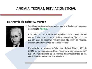 ANOMIA: TEORÍAS, DESVIACIÓN SOCIAL
La Anomia de Robet K. Merton
• Sociólogo norteamericano quien trae a la Sociología moderna
el concepto Anomia.
• Para Merton, la anomia no significa tanto, "ausencia de
normas" sino que, en las sociedades anómicas, "junto con la
presión que las personas reciben para obedecer las normas,
reciben otras tendientes a desobedecerlas”.
• En síntesis, podríamos señalar que Robert Merton (1910-
2004), en su recordado artículo "Anomia y estructura social"
(19389, inaugura una de las teorías más importantes de las
tradiciones intelectuales funcionalistas.
 