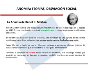 ANOMIA: TEORÍAS, DESVIACIÓN SOCIAL
La Anomia de Robet K. Merton
Robert Merton escribió uno de los artículos más famosos de toda la sociología en la década
de 1940. En este examina el concepto de «desviaciones» y por qué se producen en diferentes
sociedades.
De la forma en la que él utiliza el concepto, una desviación es una ruptura de las normas
sociales por parte de un individuo; esta ruptura puede tratarse de algo bueno o malo.
Según Merton, el hecho de que en diferentes culturas se produzcan números distintos de
desviaciones quiere decir que la sociedad es la encargada de moderarlas.
Tomando el concepto de anomia de los estudios de Durkheim, este sociólogo planteó que
durante los momentos en los que se produce, también ocurrirán un mayor número de
desviaciones.
 