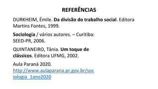 DURKHEIM, Émile. Da divisão do trabalho social. Editora
Martins Fontes, 1999.
Sociologia / vários autores. – Curitiba:
SEED-PR, 2006.
QUINTANEIRO, Tânia. Um toque de
clássicos. Editora UFMG, 2002.
Aula Paraná 2020.
http://www.aulaparana.pr.gov.br/soc
iologia_1ano2020
REFERÊNCIAS
 