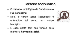 ● O método sociológico de Durkheim é o
Funcionalismo.
● Nele, o corpo social (sociedade) é
entendido tal como um corpo
biológico.
● E cada parte tem sua função para
manter a harmonia social.
MÉTODO SOCIOLÓGICO
 
