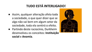 TUDO ESTÁ INTERLIGADO!
● Assim, qualquer alteração afeta toda
a sociedade, o que quer dizer que se
algo não vai bem em algum setor da
sociedade, toda ela sentirá o efeito.
● Partindo deste raciocínio, Durkheim
desenvolveu os conceitos: Instituição
social e Anomia.
 