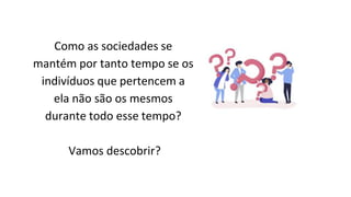 Como as sociedades se
mantém por tanto tempo se os
indivíduos que pertencem a
ela não são os mesmos
durante todo esse tempo?
Vamos descobrir?
 