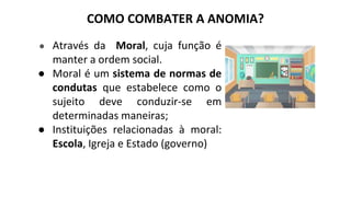 COMO COMBATER A ANOMIA?
● Através da Moral, cuja função é
manter a ordem social.
● Moral é um sistema de normas de
condutas que estabelece como o
sujeito deve conduzir-se em
determinadas maneiras;
● Instituições relacionadas à moral:
Escola, Igreja e Estado (governo)
 