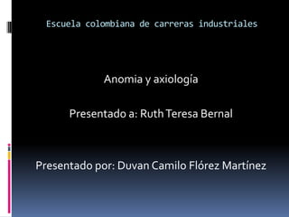 Escuela colombiana de carreras industriales Anomia y axiología  Presentado a: Ruth Teresa Bernal Presentado por: Duvan Camilo Flórez Martínez 