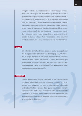 2323
estação – esta é a chamada dilatação temporal; ii) o compri-
mento de um vagão em movimento parecerá mais curto
quando medido por alguém parado na plataforma – esta é a
chamada contração espacial; e iii) o que parece simultâneo
para um passageiro no vagão em movimento pode parecer
não ter ocorrido ao mesmo tempo para uma pessoa na plata-
forma – este é o problema da simultaneidade. no entanto,
esses fenômenos só são significativos – e podem ser medi-
dos – quando nosso vagão imaginário se aproxima da velo-
cidade da luz no vácuo. nas velocidades a que estamos
acostumados no dia-a-dia, esses efeitos são imperceptíveis.
E=mc
2
em setembro de 1905, einstein percebeu outras conseqüências
dos dois postulados. em um artigo de três páginas, “A inércia
de um corpo depende de seu conteúdo energético?”, deduziu
a fórmula mais famosa da ciência: e = mc
2
. ela indica que
quantidades mínimas de massa (m) – no caso, multiplicada
pela velocidade da luz ao quadrado (c
2
) – podem gerar enor-
mes quantidades de energia (e).
rEstrita
unidos, esses dois artigos passaram a ser denominados
“teoria da relatividade restrita” – restrita, no caso, por lidar
apenas com situações em que os observadores não estão
acelerados. Por fim, é preciso dizer que o matemático francês
Henri Poincaré (1854-1912) e o físico holandês Hendrik lorentz
(1853-1928) já haviam deduzido muitas das expressões ma-
temáticas contidas nos dois artigos e influenciaram fortemen-
te o trabalho de einstein.
anomiraculosodEEinstEin
 