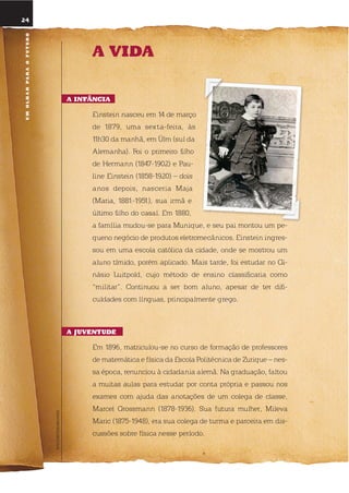 FOTOEINSTEINARCHIVES
24
a Vida
a infÂncia
einstein nasceu em 14 de março
de 1879, uma sexta-feira, às
11h30 da manhã, em Ülm (sul da
Alemanha). Foi o primeiro filho
de Hermann (1847-1902) e Pau-
line einstein (1858-1920) – dois
anos depois, nasceria Maja
(Maria, 1881-1951), sua irmã e
último filho do casal. em 1880,
a família mudou-se para Munique, e seu pai montou um pe-
queno negócio de produtos eletromecânicos. einstein ingres-
sou em uma escola católica da cidade, onde se mostrou um
aluno tímido, porém aplicado. Mais tarde, foi estudar no Gi-
násio luitpold, cujo método de ensino classificaria como
“militar”. Continuou a ser bom aluno, apesar de ter difi-
culdades com línguas, principalmente grego.
a JuVEntudE
em 1896, matriculou-se no curso de formação de professores
de matemática e física da escola Politécnica de Zurique – nes-
sa época, renunciou à cidadania alemã. na graduação, faltou
a muitas aulas para estudar por conta própria e passou nos
exames com ajuda das anotações de um colega de classe,
Marcel Grossmann (1878-1936). sua futura mulher, Mileva
Maric (1875-1948), era sua colega de turma e parceira em dis-
cussões sobre física nesse período.
umolharparaofuturo
 
