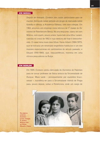 na página
anterior,
einstein
ainda criança.
à direita,
mileva com
os filhos,
eduard e hans
25
Em BErna
depois de formado, einstein deu aulas particulares para se
manter, formando nesse período um grupo de discussão sobre
filosofia e ciência, a Academia olímpia, com dois colegas. em
1902, arrumou um emprego como técnico de 3
a
classe do es-
critório de Patentes em Berna. no ano seguinte, casou-se com
Mileva, com quem, pouco antes, havia tido uma filha, lieserl,
nascida no início de 1902 e cujo destino até hoje é desconhe-
cido. o casal teria mais dois filhos: Hans Albert (1904-1973),
que se tornaria um renomado engenheiro hidráulico e um dos
maiores especialistas em sedimentos do século passado, e
eduard (1910-1965), que, esquizofrênico, morreria em uma
clínica psiquiátrica na suíça.
Em BErlim
em 1909, einstein pediu demissão do escritório de Patentes
para se tornar professor de física teórica da universidade de
Zurique. Mais tarde – principalmente por questões finan-
ceiras –, transferiu-se para a universidade Alemã de Praga
para, pouco depois, voltar à Politécnica, onde um cargo de
EINSTEINARCHIVES
anomiraculosodEEinstEin
 