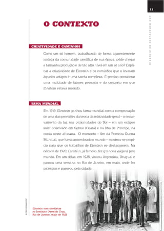 27
o contEXto
criatiVidadE E caminhos
Como um só homem, trabalhando de forma aparentemente
isolada da comunidade científica de sua época, pôde chegar
a tamanha produção e de tão alto nível em um só ano? expli-
car a criatividade de einstein e os caminhos que o levaram
àqueles artigos é uma tarefa complexa. É preciso considerar
uma multitude de fatores pessoais e do contexto em que
einstein estava inserido.
fama mundial
em 1919, einstein ganhou fama mundial com a comprovação
de uma das previsões da teoria da relatividade geral – o encur-
vamento da luz nas proximidades do sol – em um eclipse
solar observado em sobral (Ceará) e na ilha de Príncipe, na
costa oeste africana. o momento – fim da Primeira Guerra
Mundial, que havia assombrado o mundo – mostrou-se propí-
cio para que os trabalhos de einstein se destacassem. na
década de 1920, einstein, já famoso, fez grandes viagens pelo
mundo. em um delas, em 1925, visitou Argentina, uruguai e
passou uma semana no rio de Janeiro, em maio, onde fez
palestras e passeou pela cidade.
einstein com cientistas
no instituto oswaldo cruz,
Rio de janeiro, maio de 1925
ACERVOHERMANLENT
anomiraculosodEEinstEin
 