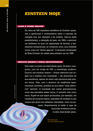 28
umolharparaofuturo
LIGOSCIENTIFICCOLLABORATION
28
EinstEin hoJE
lasEr E Átomo GiGantE
os cerca de 300 trabalhos científicos de einstein ajuda-
ram a aprofundar o conhecimento sobre a natureza da
radiação (luz, por exemplo) e da matéria. alguns deles
possibilitaram, a obtenção do laser, em 1960, e previram
um fenômeno no qual um aglomerado de átomos, a bai-
xíssimas temperaturas, se comporta como uma entidade
única, como um “átomo gigante”. o chamado condensado
de bose-einstein foi obtido pela primeira vez em 1995.
Buracos nEGros E ondas GraVitacionais
com base na teoria da relatividade geral, einstein inau-
gurou, com um artigo de 1917, a cosmologia moderna.
quanto aos buracos negros – corpos cósmicos que su-
gam luz e matéria com voracidade –, ele desconfiou de
sua existência, apesar de terem sido previstos pela mes-
ma teoria. hoje, com o acúmulo de evidências expe-
rimentais indiretas, acredita-se que esses “ralos cósmi-
cos” existam. a realidade das ondas gravitacionais,
outra das previsões dessa teoria, é também tida como
certa. supõe-se que sejam produzidas, por exemplo, em
colisões de buracos negros, explosões de estrelas ou por
corpos que giram em altíssima velocidade, como os pul-
sares. experimentos já estão à caça de
mais esse fenômeno previs-
to pela relatividade geral.
Representação
de ondas gravitacionais
umolharparaofuturo
 
