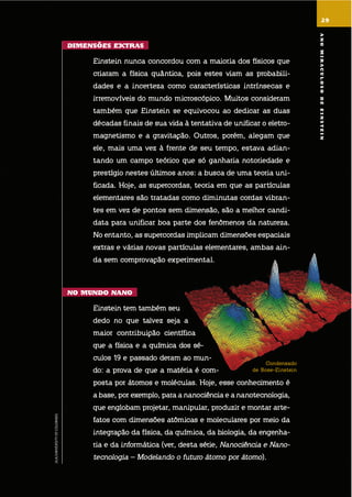 29
condensado
de bose-einstein
JILA/UNIVERSITYOFCOLORADO
29
dimEnsÕEs EXtras
einstein nunca concordou com a maioria dos físicos que
criaram a física quântica, pois estes viam as probabili-
dades e a incerteza como características intrínsecas e
irremovíveis do mundo microscópico. muitos consideram
também que einstein se equivocou ao dedicar as duas
décadas finais de sua vida à tentativa de unificar o eletro-
magnetismo e a gravitação. outros, porém, alegam que
ele, mais uma vez à frente de seu tempo, estava adian-
tando um campo teórico que só ganharia notoriedade e
prestígio nestes últimos anos: a busca de uma teoria uni-
ficada. hoje, as supercordas, teoria em que as partículas
elementares são tratadas como diminutas cordas vibran-
tes em vez de pontos sem dimensão, são a melhor candi-
data para unificar boa parte dos fenômenos da natureza.
no entanto, as supercordas implicam dimensões espaciais
extras e várias novas partículas elementares, ambas ain-
da sem comprovação experimental.
no mundo nano
einstein tem também seu
dedo no que talvez seja a
maior contribuição científica
que a física e a química dos sé-
culos 19 e passado deram ao mun-
do: a prova de que a matéria é com-
posta por átomos e moléculas. hoje, esse conhecimento é
a base, por exemplo, para a nanociência e a nanotecnologia,
que englobam projetar, manipular, produzir e montar arte-
fatos com dimensões atômicas e moleculares por meio da
integração da física, da química, da biologia, da engenha-
ria e da informática (ver, desta série, nanociência e nano-
tecnologia – modelando o futuro átomo por átomo).
anomiraculosodEEinstEin
 