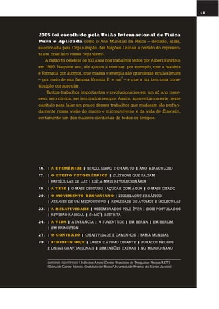 15
2005 foi escolhido pela união internacional de física
pura e aplicada como o ano mundial da física – decisão, aliás,
sancionada pela organização das nações unidas a pedido do represen-
tante brasileiro nesse organismo.
a razão foi celebrar os 100 anos dos trabalhos feitos por albert einstein
em 1905. naquele ano, ele ajudou a mostrar, por exemplo, que a matéria
é formada por átomos, que massa e energia são grandezas equivalentes
– por meio de sua famosa fórmula e = mc
2
– e que a luz tem uma cons-
tituição corpuscular.
tantos trabalhos importantes e revolucionários em um só ano mere-
cem, sem dúvida, ser lembrados sempre. assim, aproveitamos este neste
capítulo para falar um pouco desses trabalhos que mudaram tão profun-
damente nossa visão do macro e microuniverso e da vida de einstein,
certamente um dos maiores cientistas de todos os tempos.
16. | a EfEmÉr idE | beRço, livRo e chaRuto | ano miRaculoso
17. | o EfEito fotoElÉtr ico | elétRons que saltam
| PaRtículas De luz | iDéia mais RevolucionáRia
19. | a tEsE | o mais obscuRo |açúcaR com água | o mais citaDo
20. | o moV imEnto BroWni ano | ziguezague eRRático
| atRavés De um micRoscóPio | RealiDaDe De átomos e moléculas
22. | a rElati V idadE | assombRaDos Pelo éteR | Dois PostulaDos
| Revisão RaDical | e=mc
2
| RestRita
24. | a V ida | a infância | a juventuDe | em beRna | em beRlim
| em PRinceton
27. | o contEXto | cRiativiDaDe e caminhos | fama munDial
28. | EinstEin hoJE | laseR e átomo gigante | buRacos negRos
e onDas gRavitacionais | Dimensões extRas | no munDo nano
EDITORES CIENTÍFICOS | João dos Anjos (Centro Brasileiro de Pesquisas Físicas/MCT)
| Ildeu de Castro Moreira (Instituto de Física/Universidade Federal do Rio de Janeiro)
 