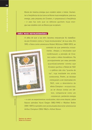 18
umolharparaofuturo
Diploma do prêmio
nobel de einstein
18
fótons de mesma energia que incidem sobre o metal. Aumen-
tar a freqüência da luz torna os fótons mais energéticos, pois sua
energia, pela proposta de einstein, é proporcional à freqüência
– e isso faz com que os elétrons ganhem mais ener-
gia nas colisões com os fótons que os ejetam.
idÉia mais rEVolucionÁria
A idéia de que a luz tem natureza corpuscular foi classifica-
da por einstein como a “mais revolucionária” de sua vida. em
1915, o físico norte-americano robert Millikan (1868-1953), ao
contrário do que pretendia inicial-
mente, chegou a resultados que
confirmavam a previsão de eins-
tein sobre o efeito fotoelétrico. Foi
principalmente por essa previsão
quantitativamente correta que
einstein ganhou o nobel de 1921
– o prêmio não cita “quanta de
luz”, cuja realidade era ainda
controversa. Porém, as dúvidas
começaram a ser dizimadas em
1923, com a descoberta do
efeito Compton – no qual a luz,
ao se chocar contra um elé-
tron, comporta-se como um
corpúsculo, perdendo energia
– e com os experimentos conduzidos, dois anos depois, pelos
físicos alemães Hans Geiger (1882-1945) e Walther Bothe
(1891-1957)etambémcomosresultadosdosnorte-americanos
Arthur Compton (1892-1962) e Alfred simon.
FUNDAÇÃONOBEL
umolharparaofuturo
 
