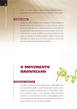 umolharparaofuturo
o moVimEnto
BroWniano
ZiGuEZaGuE ErrÁtico
em 1827, o botânico escocês robert Brown (1773-1858) verifi-
cou que grãos de pólen na superfície da água, quando obser-
vados no microscópio, apresentavam um “ziguezague” erráti-
co. o fenômeno passou a ser conhecido como movimento
browniano e, com einstein, se tornou uma evidência experi-
mental importante da existência de moléculas, assunto ain-
da controverso no início do século passado.
20
quido – no caso, antes e depois da dissolução do açúcar –
e como as moléculas nele imersas se “espalham” (difundem).
o mais citado
Ainda em 1901, einstein havia enviado à universidade de
Zurique outra tese, mas retirou-a, no ano seguinte, depois
de ser alertado de que o trabalho poderia ser rejeitado pela
falta de dados experimentais que comprovassem seus resul-
tados teóricos. A tese de 1905 se tornaria seu trabalho mais
citado na literatura científica moderna. razão: tem grande
aplicação em outras áreas, da físico-química à construção
civil, da indústria de alimentos à ecologia.
umolharparaofuturo
 