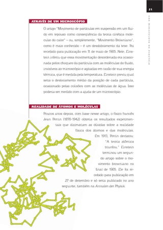 21
atraVÉs dE um microscópio
o artigo “Movimento de partículas em suspensão em um flui-
do em repouso como conseqüência da teoria cinética mole-
cular do calor“ – ou, simplesmente, “Movimento Browniano“,
como é mais conhecido – é um desdobramento da tese. Foi
recebido para publicação em 11 de maio de 1905. nele, eins-
tein inferiu que essa movimentação desordenada era ocasio-
nada pelos choques da partícula com as moléculas do fluido,
invisíveis ao microscópio e agitadas em razão de sua energia
térmica, que é medida pela temperatura. einstein previu qual
seria o deslocamento médio da posição de cada partícula,
ocasionado pelas colisões com as moléculas de água. isso
poderia ser medido com a ajuda de um microscópio.
rEalidadE dE Átomos E molÉculas
Poucos anos depois, com base nesse artigo, o físico francês
Jean Perrin (1870-1942) obteria os resultados experimen-
tais que dizimariam as dúvidas sobre a realidade
física dos átomos e das moléculas.
em 1913, Perrin declarou:
“A teoria atômica
triunfou.” einstein
terminou um segun-
do artigo sobre o mo-
vimento browniano no
final de 1905. ele foi re-
cebido para publicação em
27 de dezembro e só seria publicado no ano
seguinte, também na Annalen der Physik.
anomiraculosodEEinstEin
 
