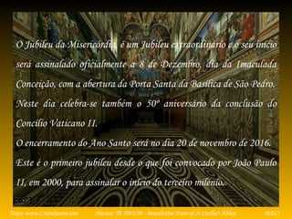 Música: TE DEUM - Benedictine Nuns of St Cecilia's AbbeyTexto: www.CristoJovem.com MALI
O Jubileu da Misericórdia, é um Jubileu extraordinário e o seu início
será assinalado oficialmente a 8 de Dezembro, dia da Imaculada
Conceição, com a abertura da Porta Santa da Basílica de São Pedro.
Neste dia celebra-se também o 50º aniversário da conclusão do
Concílio Vaticano II.
O encerramento do Ano Santo será no dia 20 de novembro de 2016.
Este é o primeiro jubileu desde o que foi convocado por João Paulo
II, em 2000, para assinalar o início do terceiro milénio.
 