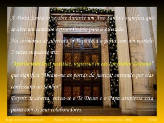 Música: TE DEUM - Benedictine Nuns of St Cecilia's AbbeyTexto: www.CristoJovem.com MALI
A Porta Santa só se abre durante um Ano Santo e significa que
se abre um caminho extraordinário para a salvação.
Na cerimónia de abertura, o Papa toca a porta com um martelo
3 vezes enquanto diz:
"Aperite mihi leva justitiae, ingressus in eas confitebor Domino“
que significa "Abram-me as portas da justiça; entrando por elas
confessarei ao Senhor“.
Depois de aberta, entoa-se o Te Deum e o Papa atravessa esta
porta com os seus colaboradores.
 