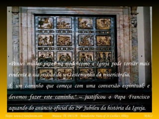 Música: TE DEUM - Benedictine Nuns of St Cecilia's AbbeyTexto: www.CristoJovem.com MALI
«Pensei muitas vezes no modo como a Igreja pode tornar mais
evidente a sua missão de ser testemunha da misericórdia.
É um caminho que começa com uma conversão espiritual; e
devemos fazer este caminho." – justificou o Papa Francisco
aquando do anúncio oficial do 29º Jubileu da história da Igreja.
 