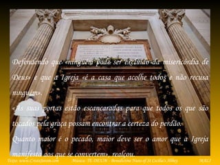 Música: TE DEUM - Benedictine Nuns of St Cecilia's AbbeyTexto: www.CristoJovem.com MALI
Defendendo que «ninguém pode ser excluído da misericórdia de
Deus» e que a Igreja «é a casa que acolhe todos e não recusa
ninguém».
«As suas portas estão escancaradas para que todos os que são
tocados pela graça possam encontrar a certeza do perdão.
Quanto maior é o pecado, maior deve ser o amor que a Igreja
manifesta aos que se convertem», realçou.
 