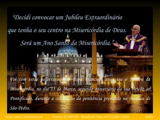 Música: TE DEUM - Benedictine Nuns of St Cecilia's AbbeyTexto: www.CristoJovem.com MALI
Foi com estas palavras que o Papa Francisco anunciou o Jubileu da
Misericórdia, no dia 13 de Março, segundo aniversário da sua eleição ao
Pontificado, durante a celebração da penitência presidida na Basílica de
São Pedro.
"Decidi convocar um Jubileu Extraordinário
que tenha o seu centro na Misericórdia de Deus.
Será um Ano Santo da Misericórdia.”
 