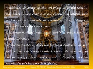 Música: TE DEUM - Benedictine Nuns of St Cecilia's AbbeyTexto: www.CristoJovem.com MALI
A celebração do Jubileu católico tem origem no Jubileu hebraico,
onde a cada 50 anos, durante um ano, chamado ano sabático, eram
libertados escravos, as dívidas eram perdoadas e as terras deixavam
de ser cultivadas, entre outras coisas.
Estas comemorações são referenciadas na Bíblia, nomeadamente em
Levítico (LV 25,8).
Na tradição católica o jubileu tem também a duração de um ano,
mas tem um sentido mais espiritual, consistindo no perdão dos
pecados dos fiéis que cumprem certas disposições eclesiais
estabelecidas pelo Vaticano (Indulgências).
 