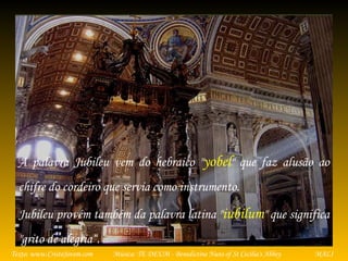 Música: TE DEUM - Benedictine Nuns of St Cecilia's AbbeyTexto: www.CristoJovem.com MALI
A palavra Jubileu vem do hebraico "yobel" que faz alusão ao
chifre do cordeiro que servia como instrumento.
Jubileu provém também da palavra latina "iubilum" que significa
"grito de alegria“.
 