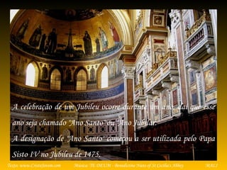 Música: TE DEUM - Benedictine Nuns of St Cecilia's AbbeyTexto: www.CristoJovem.com MALI
A celebração de um Jubileu ocorre durante um ano, daí que esse
ano seja chamado "Ano Santo" ou "Ano Jubilar.
A designação de "Ano Santo" começou a ser utilizada pelo Papa
Sisto IV no Jubileu de 1475.
 