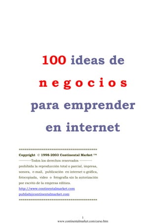 100 ideas de
                negocios
         para emprender
                     en internet
=========================================
Copyright © 1998-2003 Continental Market ™
···············Todos los derechos reservados ···············
prohibida la reproducción total o parcial, impresa,
sonora, e-mail, publicación en internet o gráfica,
fotocopiada, video o fotografía sin la autorización
por escrito de la empresa editora.
http://www.continentalmarket.com
publish@continentalmarket.com
=========================================




                                               1
                               www.continentalmarket.com/curso.htm
 