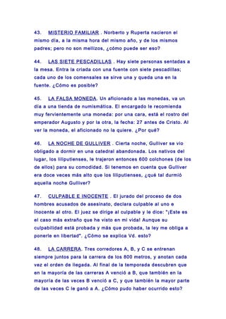 43. MISTERIO FAMILIAR . Norberto y Ruperta nacieron el
mismo día, a la misma hora del mismo año, y de los mismos
padres; pero no son mellizos, ¿cómo puede ser eso?
44. LAS SIETE PESCADILLAS . Hay siete personas sentadas a
la mesa. Entra la criada con una fuente con siete pescadillas;
cada uno de los comensales se sirve una y queda una en la
fuente. ¿Cómo es posible?
45. LA FALSA MONEDA. Un aficionado a las monedas, va un
día a una tienda de numismática. El encargado le recomienda
muy fervientemente una moneda: por una cara, está el rostro del
emperador Augusto y por la otra, la fecha: 27 antes de Cristo. Al
ver la moneda, el aficionado no la quiere. ¿Por qué?
46. LA NOCHE DE GULLIVER . Cierta noche, Gulliver se vio
obligado a dormir en una catedral abandonada. Los nativos del
lugar, los liliputienses, le trajeron entonces 600 colchones (de los
de ellos) para su comodidad. Si tenemos en cuenta que Gulliver
era doce veces más alto que los liliputienses, ¿qué tal durmió
aquella noche Gulliver?
47. CULPABLE E INOCENTE . El jurado del proceso de dos
hombres acusados de asesinato, declara culpable al uno e
inocente al otro. El juez se dirige al culpable y le dice: "¡Este es
el caso más extraño que he visto en mi vida! Aunque su
culpabilidad está probada y más que probada, la ley me obliga a
ponerle en libertad". ¿Cómo se explica Vd. esto?
48. LA CARRERA. Tres corredores A, B, y C se entrenan
siempre juntos para la carrera de los 800 metros, y anotan cada
vez el orden de llegada. Al final de la temporada descubren que
en la mayoría de las carreras A venció a B, que también en la
mayoría de las veces B venció a C, y que también la mayor parte
de las veces C le ganó a A. ¿Cómo pudo haber ocurrido esto?
 