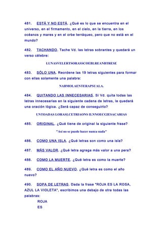 481. ESTÁ Y NO ESTÁ. ¿Qué es lo que se encuentra en el
universo, en el firmamento, en el cielo, en la tierra, en los
océanos y mares y en el orbe terráqueo, pero que no está en el
mundo?
482. TACHANDO. Tache Vd. las letras sobrantes y quedará un
verso célebre:
LUNASVELERTSORASSCOEBLREANBTRESE
483. SÓLO UNA. Reordene las 19 letras siguientes para formar
con ellas solamente una palabra:
NABMOLAENTERAPSUALA.
484. QUITANDO LAS INNECESARIAS. Si Vd. quita todas las
letras innecesarias en la siguiente cadena de letras, le quedará
una oración lógica. ¿Será capaz de conseguirlo?
UNTOADAS LORASLCETRIAONS ILNNOECGIESACARIAS
485. ORIGINAL. ¿Qué tiene de original la siguiente frase?
"Así no se puede hacer nunca nada"
486. COMO UNA ISLA. ¿Qué letras son como una isla?
487. MÁS VALOR. ¿Qué letra agrega más valor a una pera?
488. COMO LA MUERTE. ¿Qué letra es como la muerte?
489. COMO EL AÑO NUEVO. ¿Qué letra es como el año
nuevo?
490. SOPA DE LETRAS. Dada la frase "ROJA ES LA ROSA,
AZUL LA VIOLETA", escribimos una debajo de otra todas las
palabras:
ROJA
ES
 