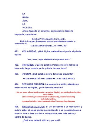 LA
ROSA,
AZUL
LA
VIOLETA
Ahora leyendo en columna, comenzando desde la
izquierda, se obtiene:
RELRALVOSAOZAIJSUOAALL,ETA
Halle la frase que, desordenada según el procedimiento anterior se
transforma en:
SUCNHEEÓONOOASLLLASYVOA.IDO
491. VEN A MIRAR. ¿Qué lógica matemática sigue la siguiente
frase?
"Ven y mira y sigue añadiendo al viejo factor más..."
492. INCREÍBLE. ¿Qué la palabra inglesa de siete letras se
hace más larga cuando se le quita la tercera letra?
493. ¡FUERA! ¿Qué palabra sobra del grupo siguiente?
ACELERADOR, RÁDAR, EDIFICIO, GUANTERA, RUEDA
494. PECULIAR ORACIÓN. La siguiente oración, además de
estar escrita en inglés, ¿qué tiene de peculiar?
I do not know where family doctors acquired illegibly perplexing handwriting;
nevertheless,
extraordinary pharmaceutical intellectuality, counterbalancing
indecipherability,
transcendentalizes intercommunications' incomprehensibleness.
495. PRIMEROS AUXILIOS. Si Vd. encuentra a un moribundo, y
quiere saber si sigue siendo un moribundo o ya lo ascendieron a
muerto, déle a leer una letra, consonante para más señas y
saldrá de dudas.
¿Qué letra deberá utilizar y por qué?
 