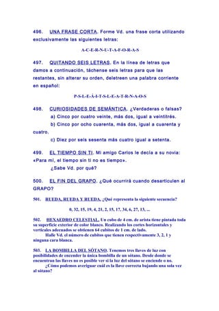 496. UNA FRASE CORTA. Forme Vd. una frase corta utilizando
exclusivamente las siguientes letras:
A-C-E-R-N-U-T-A-F-O-R-A-S
497. QUITANDO SEIS LETRAS. En la línea de letras que
damos a continuación, táchense seis letras para que las
restantes, sin alterar su orden, deletreen una palabra corriente
en español:
P-S-L-E-Á-I-T-S-L-E-A-T-R-N-A-O-S
498. CURIOSIDADES DE SEMÁNTICA. ¿Verdaderas o falsas?
a) Cinco por cuatro veinte, más dos, igual a veintitrés.
b) Cinco por ocho cuarenta, más dos, igual a cuarenta y
cuatro.
c) Diez por seis sesenta más cuatro igual a setenta.
499. EL TIEMPO SIN TI. Mi amigo Carlos le decía a su novia:
«Para mí, el tiempo sin ti no es tiempo».
¿Sabe Vd. por qué?
500. EL FIN DEL GRAPO. ¿Qué ocurrirá cuando desarticulen al
GRAPO?
501. RUEDA, RUEDA Y RUEDA. ¿Qué representa la siguiente secuencia?
0, 32, 15, 19, 4, 21, 2, 15, 17, 34, 6, 27, 13, ...
502. HEXAEDRO CELESTIAL. Un cubo de 4 cm. de arista tiene pintada toda
su superficie exterior de color blanco. Realizando los cortes horizontales y
verticales adecuados se obtienen 64 cubitos de 1 cm. de lado.
Halle Vd. el número de cubitos que tienen respectivamente 3, 2, 1 y
ninguna cara blanca.
503. LA BOMBILLA DEL SÓTANO. Tenemos tres llaves de luz con
posibilidades de encender la única bombilla de un sótano. Desde donde se
encuentran las llaves no es posible ver si la luz del sótano se enciende o no.
¿Cómo podemos averiguar cuál es la llave correcta bajando una sola vez
al sótano?
 
