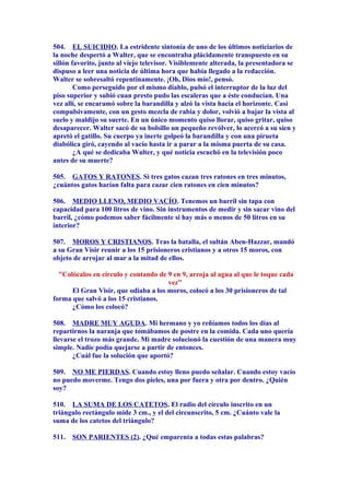 504. EL SUICIDIO. La estridente sintonía de uno de los últimos noticiarios de
la noche despertó a Walter, que se encontraba plácidamente transpuesto en su
sillón favorito, junto al viejo televisor. Visiblemente alterada, la presentadora se
dispuso a leer una noticia de última hora que había llegado a la redacción.
Walter se sobresaltó repentinamente. ¡Oh, Dios mío!, pensó.
Como perseguido por el mismo diablo, pulsó el interruptor de la luz del
piso superior y subió cuan presto pudo las escaleras que a éste conducían. Una
vez allí, se encaramó sobre la barandilla y alzó la vista hacia el horizonte. Casi
compulsivamente, con un gesto mezcla de rabia y dolor, volvió a bajar la vista al
suelo y maldijo su suerte. En un único momento quiso llorar, quiso gritar, quiso
desaparecer. Walter sacó de su bolsillo un pequeño revólver, lo acercó a su sien y
apretó el gatillo. Su cuerpo ya inerte golpeó la barandilla y con una pirueta
diabólica giró, cayendo al vacío hasta ir a parar a la misma puerta de su casa.
¿A qué se dedicaba Walter, y qué noticia escuchó en la televisión poco
antes de su muerte?
505. GATOS Y RATONES. Si tres gatos cazan tres ratones en tres minutos,
¿cuántos gatos harían falta para cazar cien ratones en cien minutos?
506. MEDIO LLENO, MEDIO VACÍO. Tenemos un barril sin tapa con
capacidad para 100 litros de vino. Sin instrumentos de medir y sin sacar vino del
barril, ¿cómo podemos saber fácilmente si hay más o menos de 50 litros en su
interior?
507. MOROS Y CRISTIANOS. Tras la batalla, el sultán Aben-Hazzar, mandó
a su Gran Visir reunir a los 15 prisioneros cristianos y a otros 15 moros, con
objeto de arrojar al mar a la mitad de ellos.
"Colócalos en círculo y contando de 9 en 9, arroja al agua al que le toque cada
vez"
El Gran Visir, que odiaba a los moros, colocó a los 30 prisioneros de tal
forma que salvó a los 15 cristianos.
¿Cómo los colocó?
508. MADRE MUY AGUDA. Mi hermano y yo reñíamos todos los días al
repartirnos la naranja que tomábamos de postre en la comida. Cada uno quería
llevarse el trozo más grande. Mi madre solucionó la cuestión de una manera muy
simple. Nadie podía quejarse a partir de entonces.
¿Cuál fue la solución que aportó?
509. NO ME PIERDAS. Cuando estoy lleno puedo señalar. Cuando estoy vacío
no puedo moverme. Tengo dos pieles, una por fuera y otra por dentro. ¿Quién
soy?
510. LA SUMA DE LOS CATETOS. El radio del círculo inscrito en un
triángulo rectángulo mide 3 cm., y el del circunscrito, 5 cm. ¿Cuánto vale la
suma de los catetos del triángulo?
511. SON PARIENTES (2). ¿Qué emparenta a todas estas palabras?
 