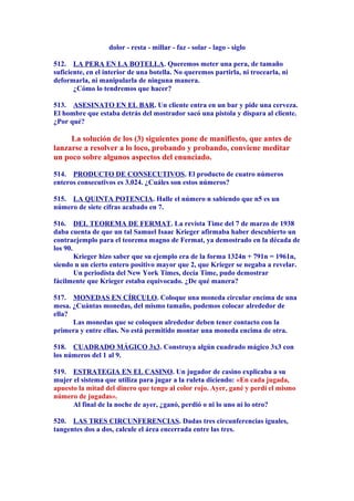 dolor - resta - millar - faz - solar - lago - siglo
512. LA PERA EN LA BOTELLA. Queremos meter una pera, de tamaño
suficiente, en el interior de una botella. No queremos partirla, ni trocearla, ni
deformarla, ni manipularla de ninguna manera.
¿Cómo lo tendremos que hacer?
513. ASESINATO EN EL BAR. Un cliente entra en un bar y pide una cerveza.
El hombre que estaba detrás del mostrador sacó una pistola y dispara al cliente.
¿Por qué?
La solución de los (3) siguientes pone de manifiesto, que antes de
lanzarse a resolver a lo loco, probando y probando, conviene meditar
un poco sobre algunos aspectos del enunciado.
514. PRODUCTO DE CONSECUTIVOS. El producto de cuatro números
enteros consecutivos es 3.024. ¿Cuáles son estos números?
515. LA QUINTA POTENCIA. Halle el número n sabiendo que n5 es un
número de siete cifras acabado en 7.
516. DEL TEOREMA DE FERMAT. La revista Time del 7 de marzo de 1938
daba cuenta de que un tal Samuel Isaac Krieger afirmaba haber descubierto un
contraejemplo para el teorema magno de Fermat, ya demostrado en la década de
los 90.
Krieger hizo saber que su ejemplo era de la forma 1324n + 791n = 1961n,
siendo n un cierto entero positivo mayor que 2, que Krieger se negaba a revelar.
Un periodista del New York Times, decía Time, pudo demostrar
fácilmente que Krieger estaba equivocado. ¿De qué manera?
517. MONEDAS EN CÍRCULO. Coloque una moneda circular encima de una
mesa. ¿Cuántas monedas, del mismo tamaño, podemos colocar alrededor de
ella?
Las monedas que se coloquen alrededor deben tener contacto con la
primera y entre ellas. No está permitido montar una moneda encima de otra.
518. CUADRADO MÁGICO 3x3. Construya algún cuadrado mágico 3x3 con
los números del 1 al 9.
519. ESTRATEGIA EN EL CASINO. Un jugador de casino explicaba a su
mujer el sistema que utiliza para jugar a la ruleta diciendo: «En cada jugada,
apuesto la mitad del dinero que tengo al color rojo. Ayer, gané y perdí el mismo
número de jugadas».
Al final de la noche de ayer, ¿ganó, perdió o ni lo uno ni lo otro?
520. LAS TRES CIRCUNFERENCIAS. Dadas tres circunferencias iguales,
tangentes dos a dos, calcule el área encerrada entre las tres.
 